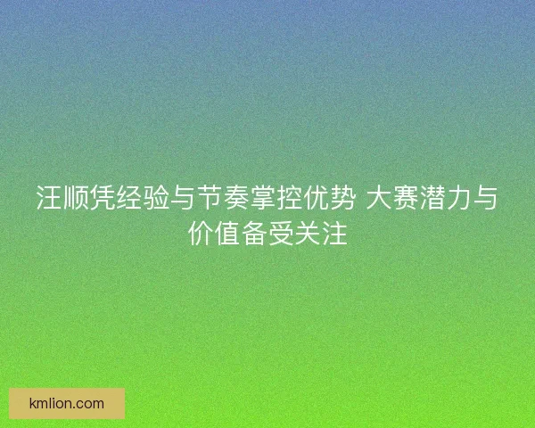 汪顺凭经验与节奏掌控优势 大赛潜力与价值备受关注