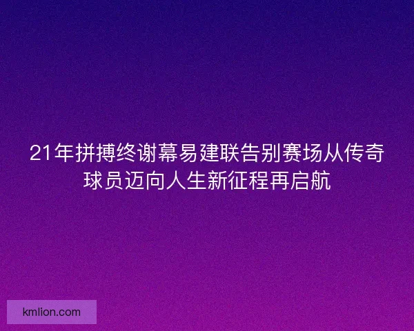 21年拼搏终谢幕易建联告别赛场从传奇球员迈向人生新征程再启航 21年拼搏终谢幕易建联告别赛场从传奇球员迈向人生新征程再启航
