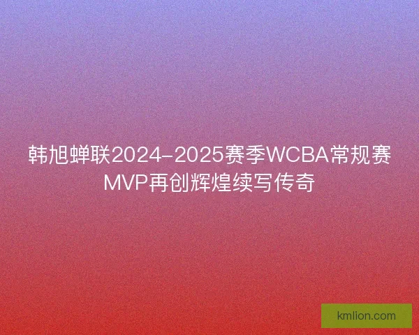 韩旭蝉联2024-2025赛季WCBA常规赛MVP再创辉煌续写传奇 韩旭蝉联2024-2025赛季WCBA常规赛MVP再创辉煌续写传奇