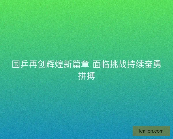 国乒再创辉煌新篇章 面临挑战持续奋勇拼搏 国乒再创辉煌新篇章 面临挑战持续奋勇拼搏
