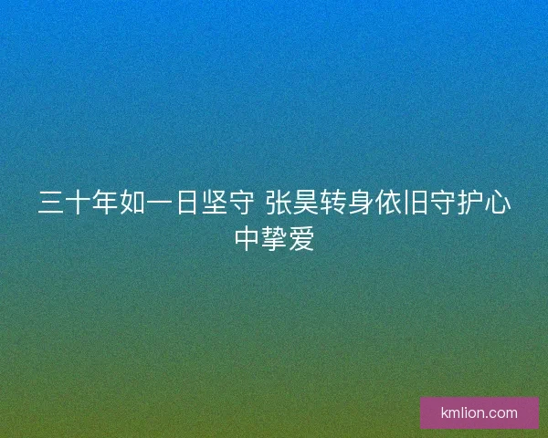 三十年如一日坚守 张昊转身依旧守护心中挚爱 三十年如一日坚守 张昊转身依旧守护心中挚爱