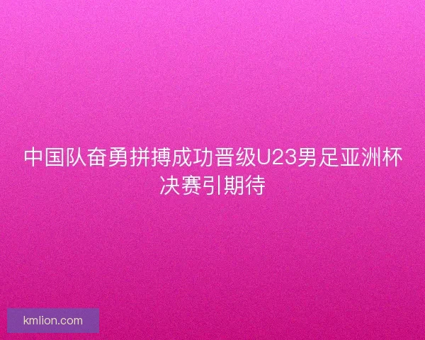 中国队奋勇拼搏成功晋级U23男足亚洲杯决赛引期待 中国队奋勇拼搏成功晋级U23男足亚洲杯决赛引期待