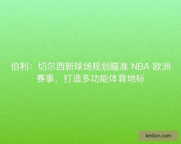 伯利：切尔西新球场规划瞄准 NBA 欧洲赛事，打造多功能体育地标