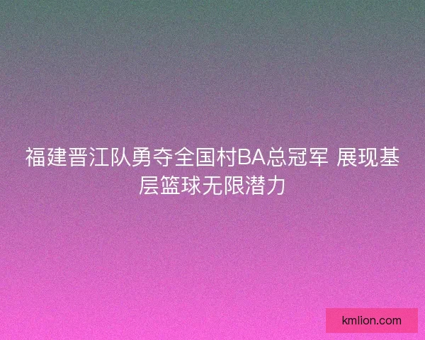 福建晋江队勇夺全国村BA总冠军 展现基层篮球无限潜力