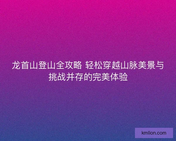 龙首山登山全攻略 轻松穿越山脉美景与挑战并存的完美体验