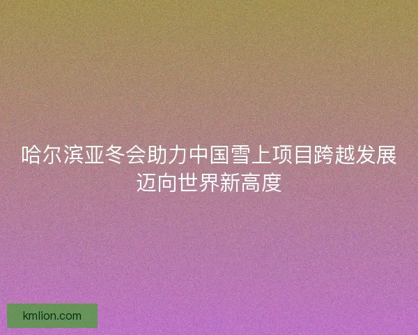 哈尔滨亚冬会助力中国雪上项目跨越发展迈向世界新高度