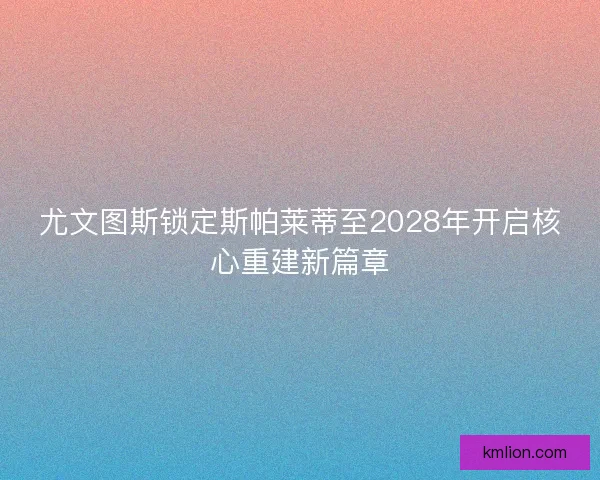 尤文图斯锁定斯帕莱蒂至2028年开启核心重建新篇章