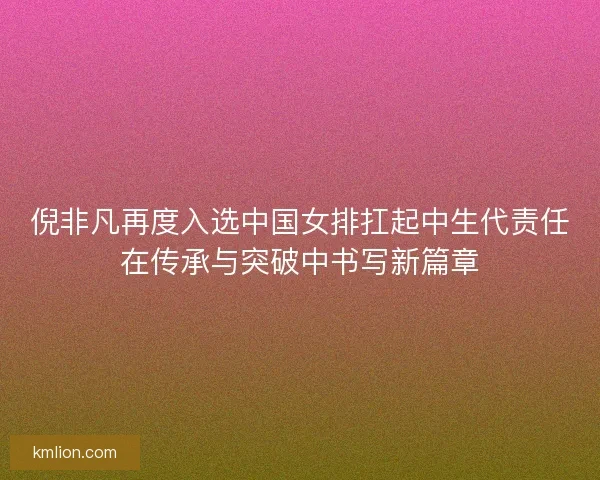 倪非凡再度入选中国女排扛起中生代责任在传承与突破中书写新篇章 倪非凡再度入选中国女排扛起中生代责任在传承与突破中书写新篇章