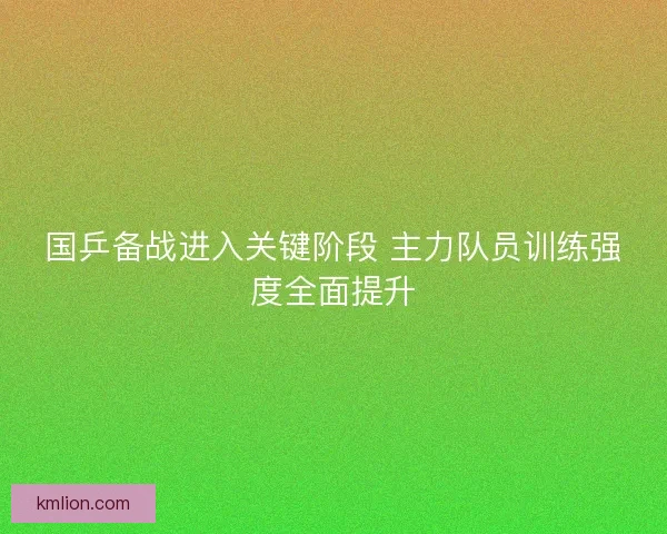 国乒备战进入关键阶段 主力队员训练强度全面提升 国乒备战进入关键阶段 主力队员训练强度全面提升