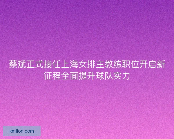 蔡斌正式接任上海女排主教练职位开启新征程全面提升球队实力 蔡斌正式接任上海女排主教练职位开启新征程全面提升球队实力