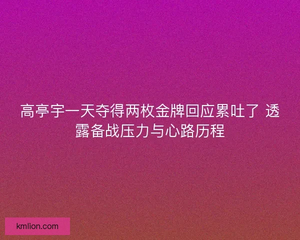 高亭宇一天夺得两枚金牌回应累吐了 透露备战压力与心路历程 高亭宇一天夺得两枚金牌回应累吐了 透露备战压力与心路历程