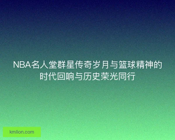 NBA名人堂群星传奇岁月与篮球精神的时代回响与历史荣光同行 NBA名人堂群星传奇岁月与篮球精神的时代回响与历史荣光同行