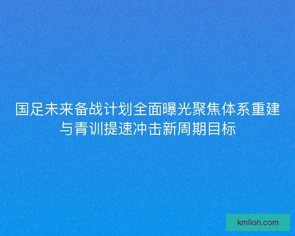 国足未来备战计划全面曝光聚焦体系重建与青训提速冲击新周期目标 国足未来备战计划全面曝光聚焦体系重建与青训提速冲击新周期目标